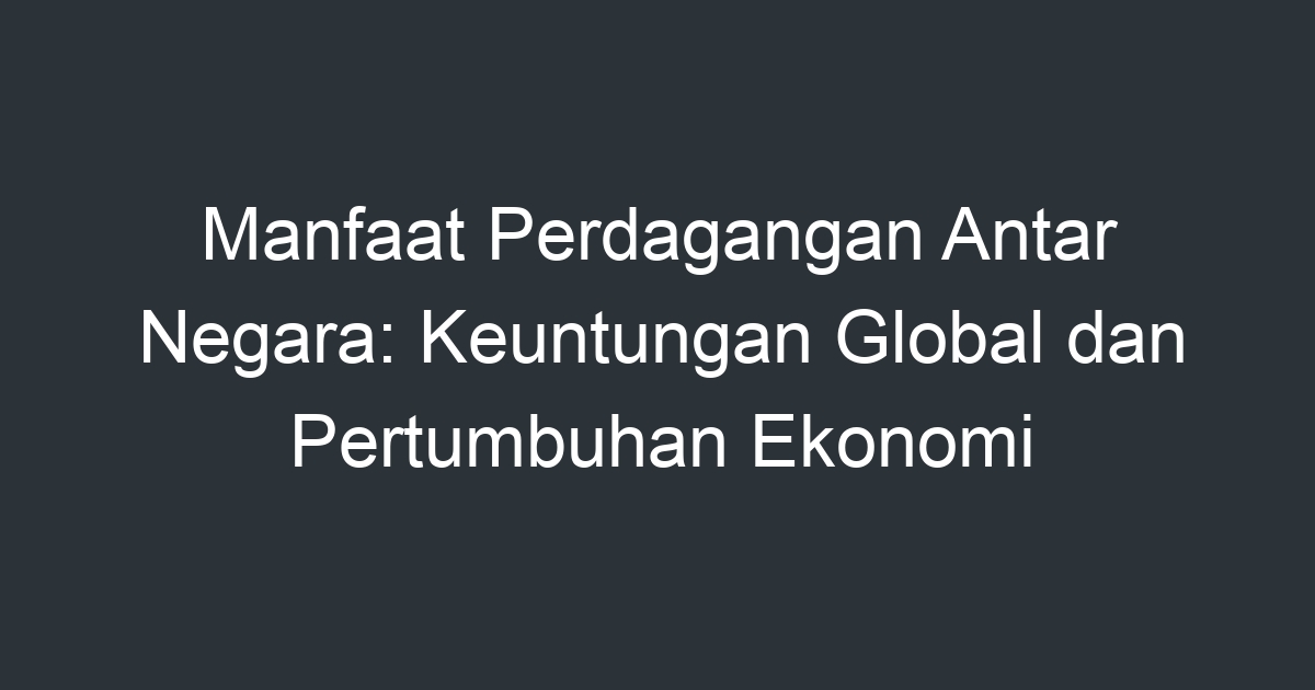 Manfaat Perdagangan Antar Negara Keuntungan Global dan Pertumbuhan